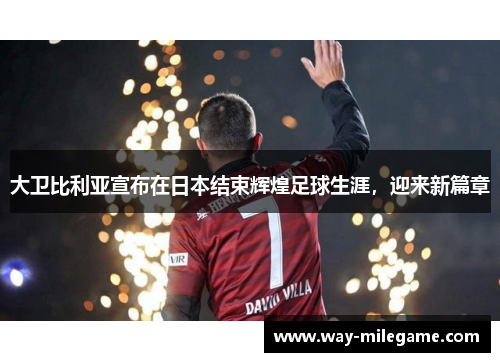 大卫比利亚宣布在日本结束辉煌足球生涯，迎来新篇章