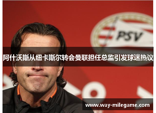 阿什沃斯从纽卡斯尔转会曼联担任总监引发球迷热议